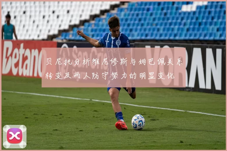 贝尼托分析维尼修斯与姆巴佩关系转变及两人防守努力的明显变化