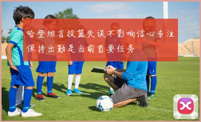 哈登坦言投篮失误不影响信心专注保持出勤是当前首要任务