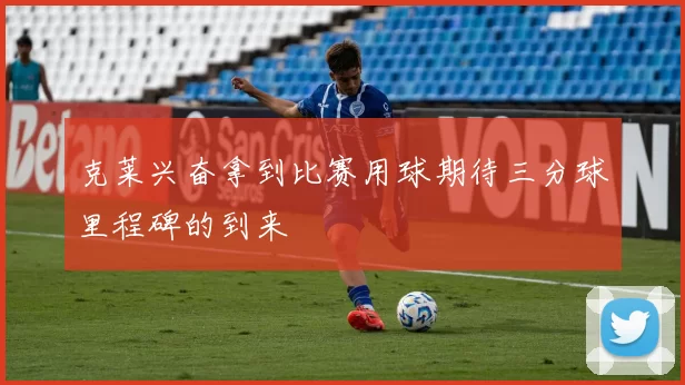 克莱兴奋拿到比赛用球期待三分球里程碑的到来