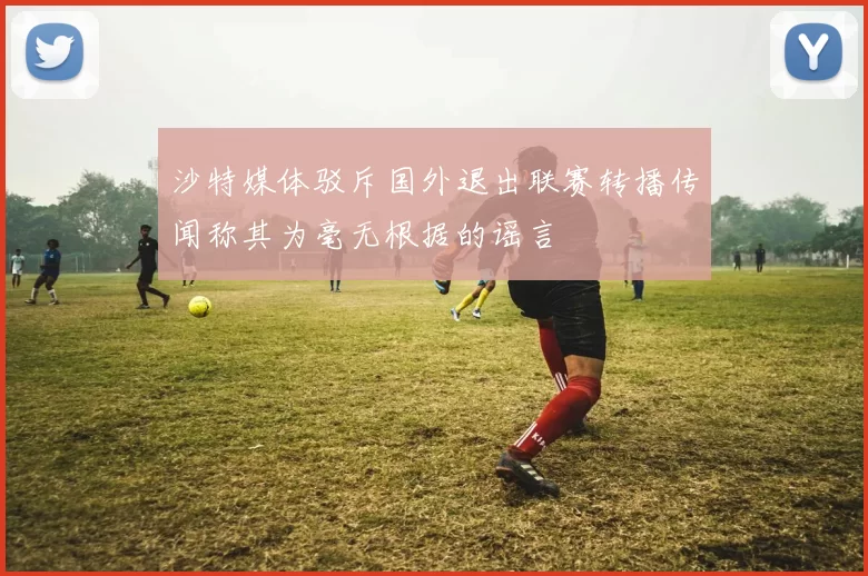 沙特媒体驳斥国外退出联赛转播传闻称其为毫无根据的谣言