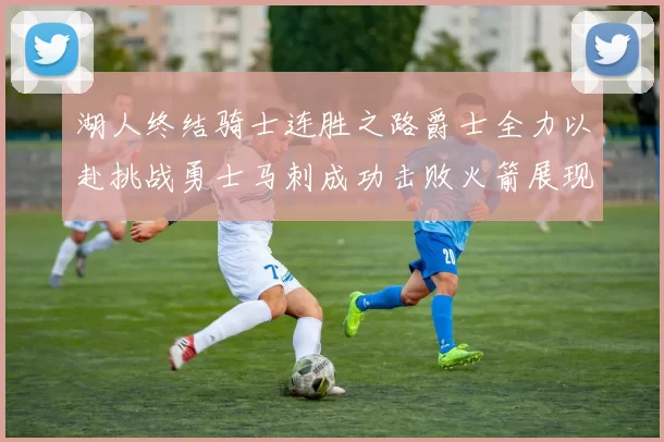 湖人终结骑士连胜之路爵士全力以赴挑战勇士马刺成功击败火箭展现实力