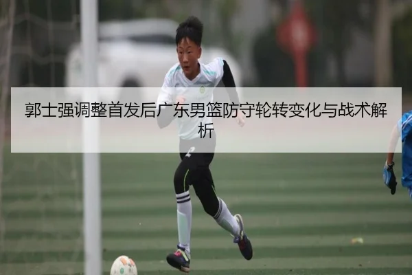 郭士强调整首发后广东男篮防守轮转变化与战术解析